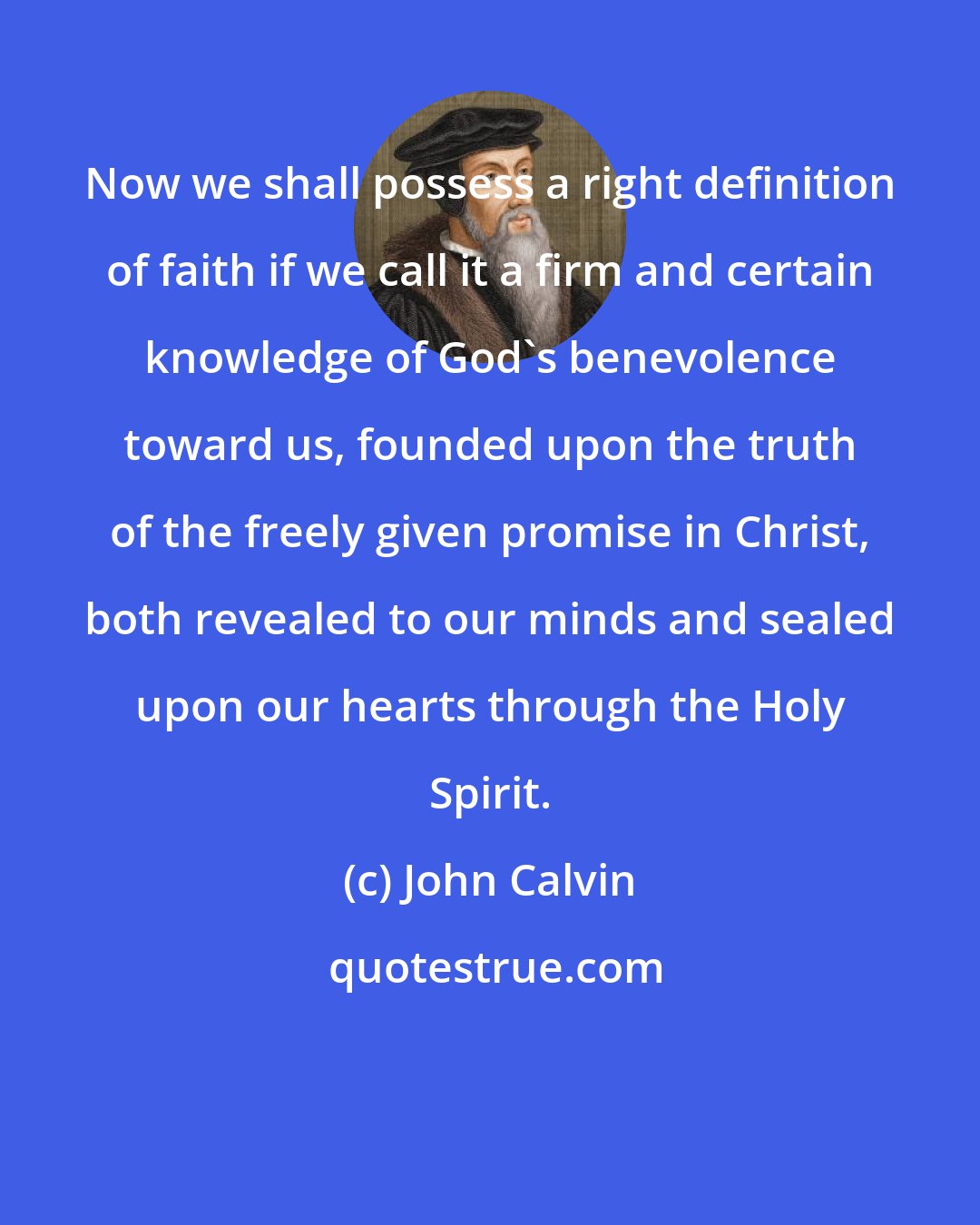 John Calvin: Now we shall possess a right definition of faith if we call it a firm and certain knowledge of God's benevolence toward us, founded upon the truth of the freely given promise in Christ, both revealed to our minds and sealed upon our hearts through the Holy Spirit.