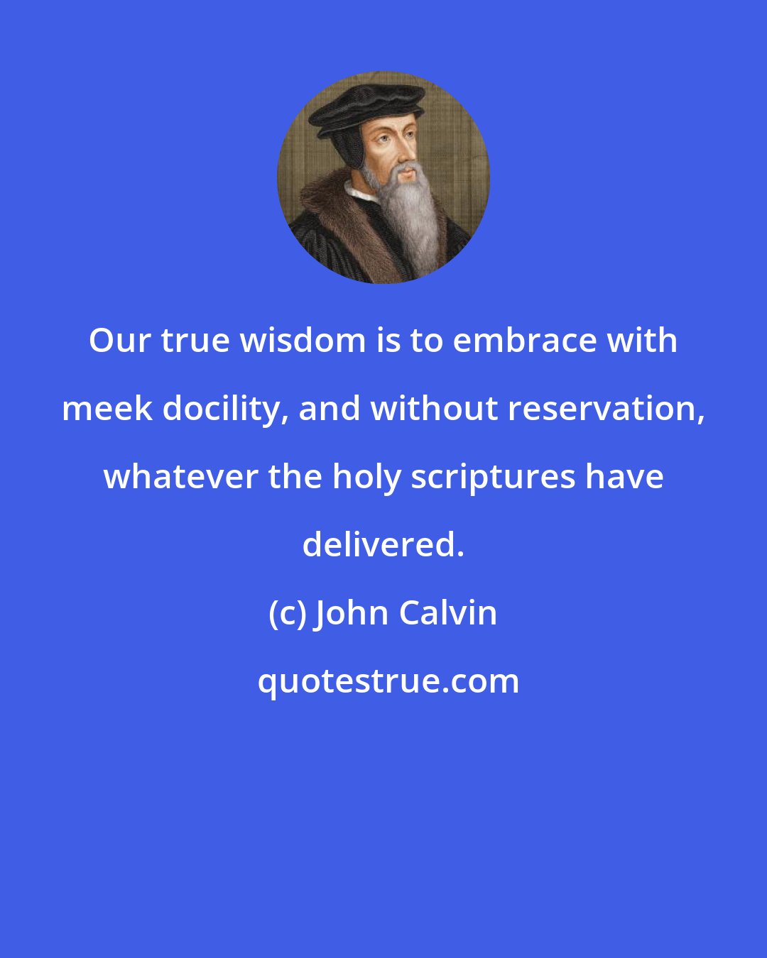 John Calvin: Our true wisdom is to embrace with meek docility, and without reservation, whatever the holy scriptures have delivered.