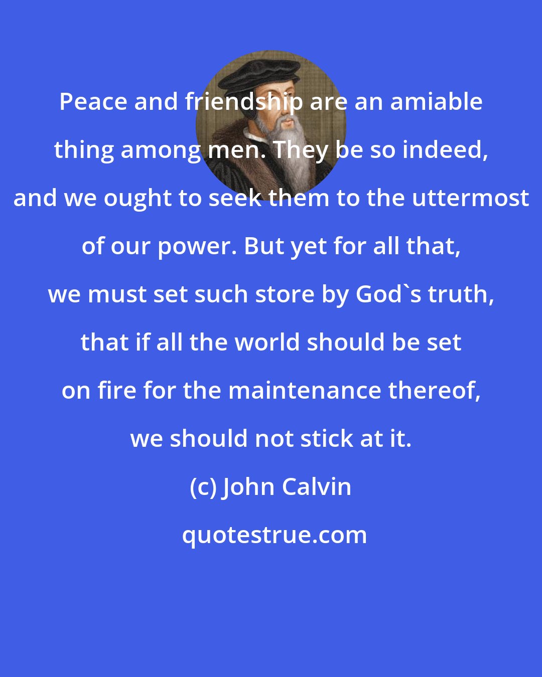 John Calvin: Peace and friendship are an amiable thing among men. They be so indeed, and we ought to seek them to the uttermost of our power. But yet for all that, we must set such store by God's truth, that if all the world should be set on fire for the maintenance thereof, we should not stick at it.