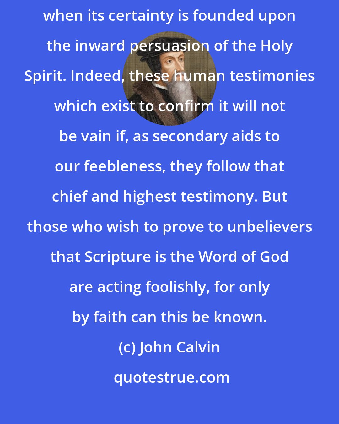 John Calvin: Scripture will ultimately suffice for a saving knowledge of God only when its certainty is founded upon the inward persuasion of the Holy Spirit. Indeed, these human testimonies which exist to confirm it will not be vain if, as secondary aids to our feebleness, they follow that chief and highest testimony. But those who wish to prove to unbelievers that Scripture is the Word of God are acting foolishly, for only by faith can this be known.