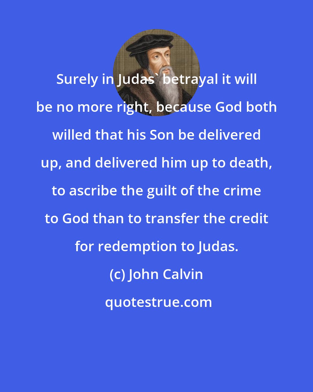 John Calvin: Surely in Judas' betrayal it will be no more right, because God both willed that his Son be delivered up, and delivered him up to death, to ascribe the guilt of the crime to God than to transfer the credit for redemption to Judas.