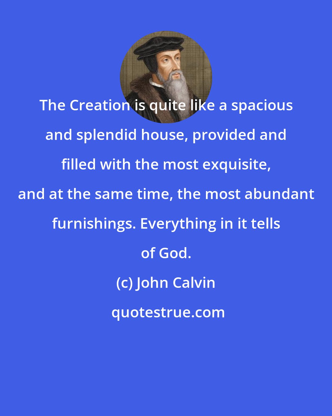 John Calvin: The Creation is quite like a spacious and splendid house, provided and filled with the most exquisite, and at the same time, the most abundant furnishings. Everything in it tells of God.