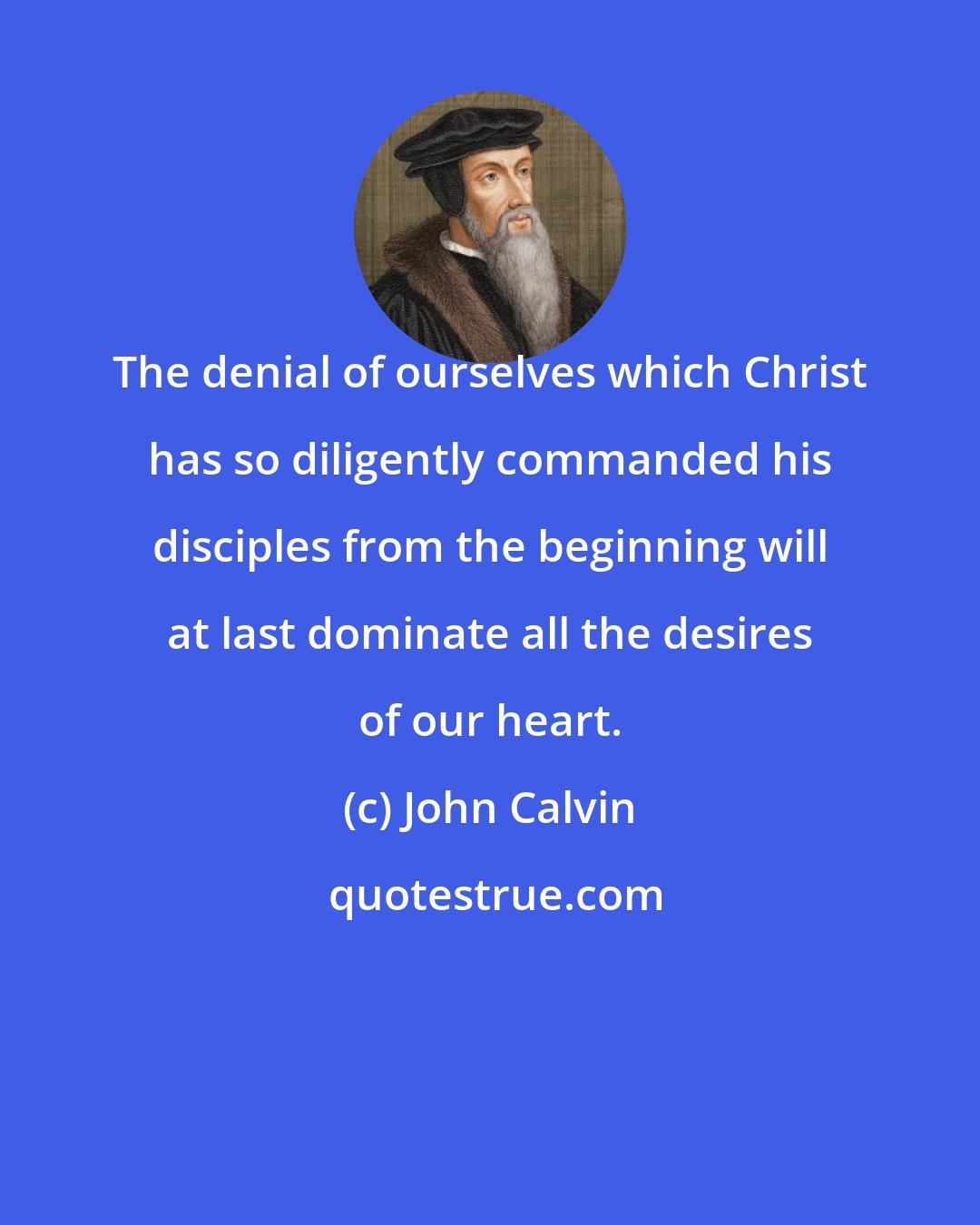 John Calvin: The denial of ourselves which Christ has so diligently commanded his disciples from the beginning will at last dominate all the desires of our heart.