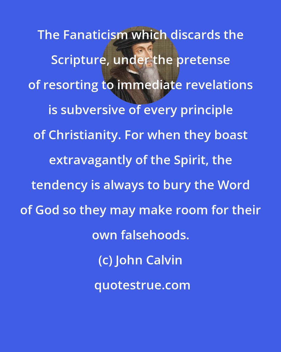 John Calvin: The Fanaticism which discards the Scripture, under the pretense of resorting to immediate revelations is subversive of every principle of Christianity. For when they boast extravagantly of the Spirit, the tendency is always to bury the Word of God so they may make room for their own falsehoods.