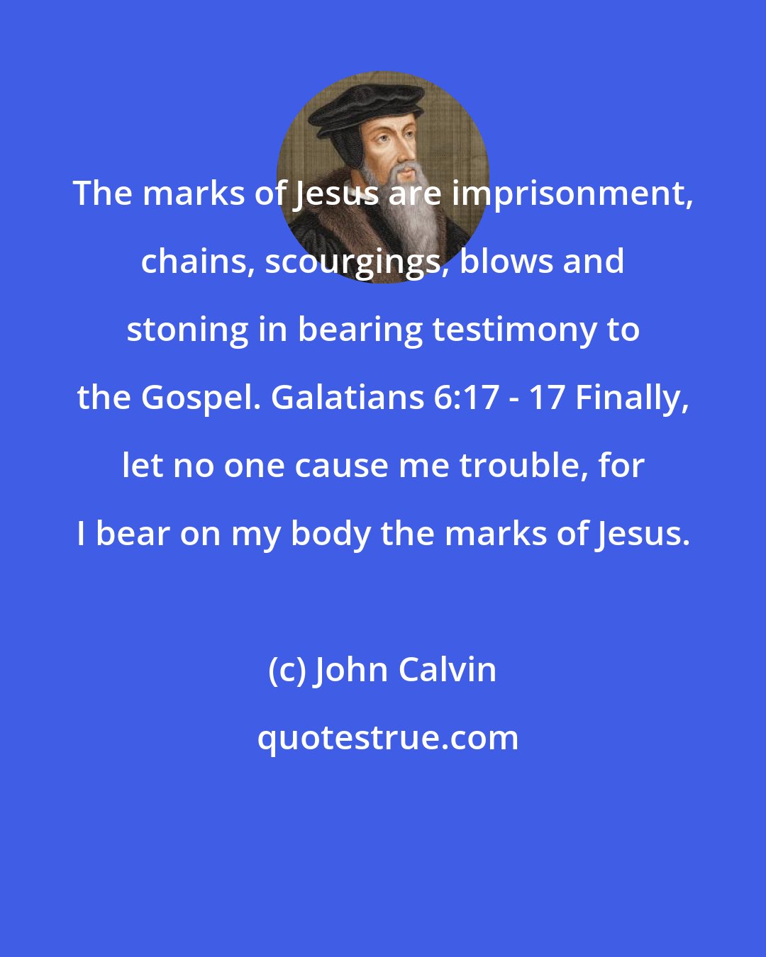 John Calvin: The marks of Jesus are imprisonment, chains, scourgings, blows and stoning in bearing testimony to the Gospel. Galatians 6:17 - 17 Finally, let no one cause me trouble, for I bear on my body the marks of Jesus.