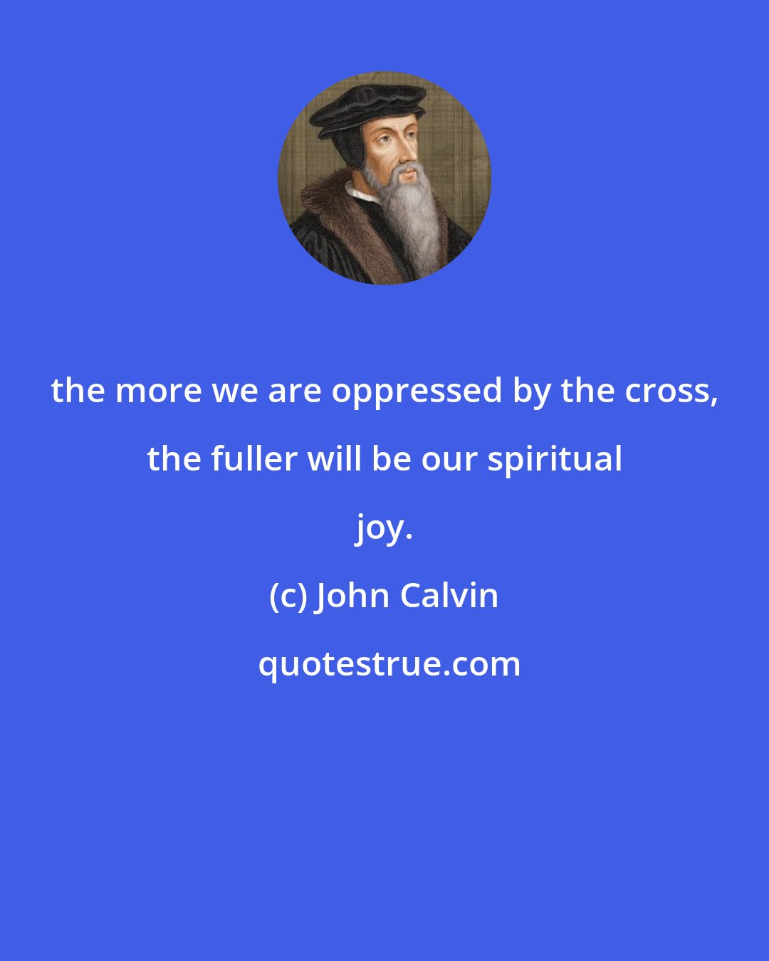 John Calvin: the more we are oppressed by the cross, the fuller will be our spiritual joy.