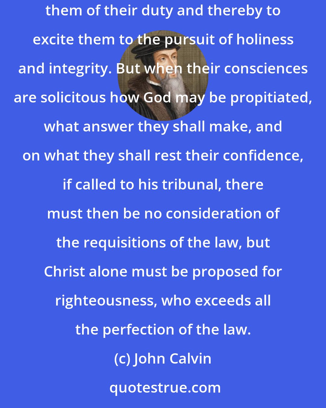 John Calvin: The whole life of Christians ought to be an exercise of piety, since they are called to sanctification. It is the office of the law to remind them of their duty and thereby to excite them to the pursuit of holiness and integrity. But when their consciences are solicitous how God may be propitiated, what answer they shall make, and on what they shall rest their confidence, if called to his tribunal, there must then be no consideration of the requisitions of the law, but Christ alone must be proposed for righteousness, who exceeds all the perfection of the law.