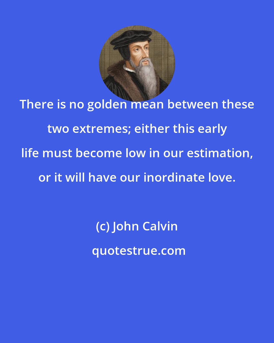 John Calvin: There is no golden mean between these two extremes; either this early life must become low in our estimation, or it will have our inordinate love.