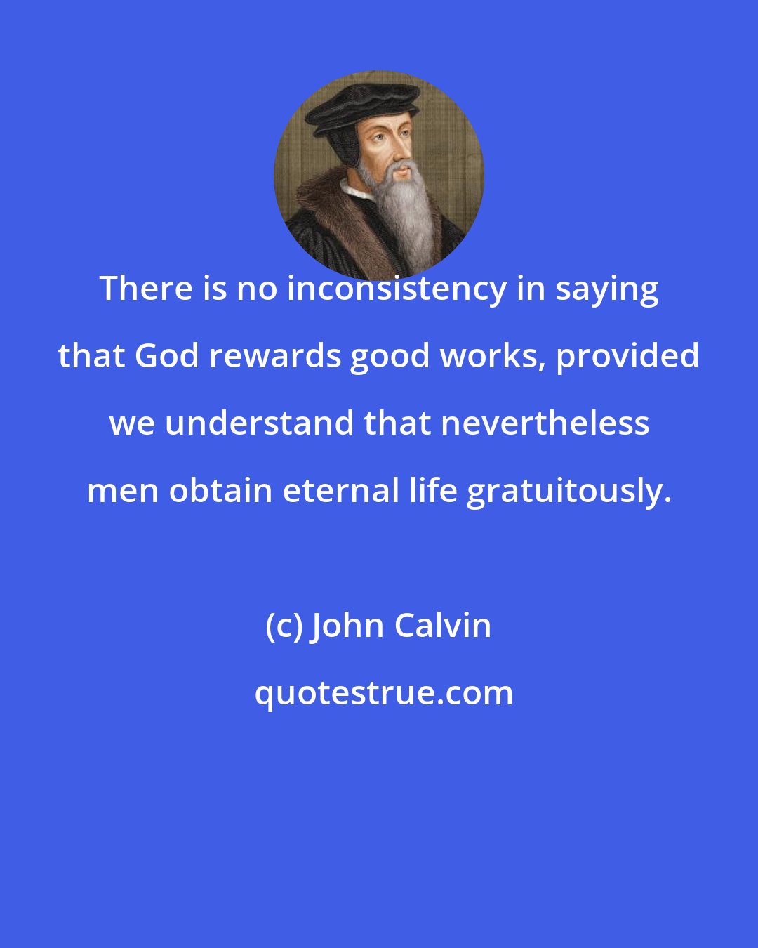 John Calvin: There is no inconsistency in saying that God rewards good works, provided we understand that nevertheless men obtain eternal life gratuitously.