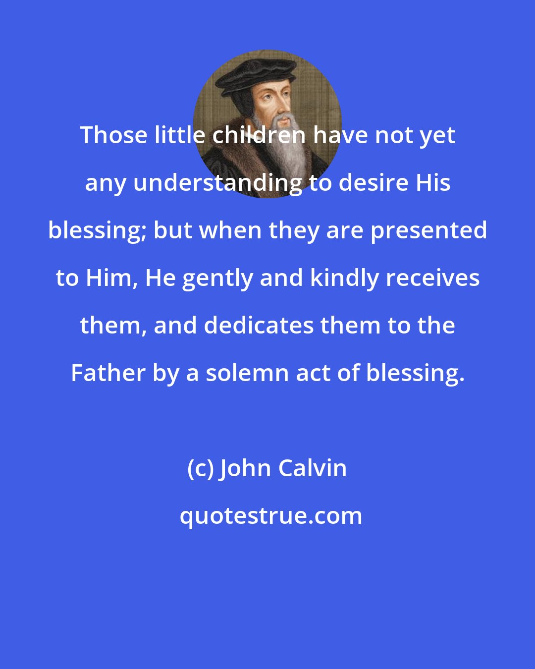 John Calvin: Those little children have not yet any understanding to desire His blessing; but when they are presented to Him, He gently and kindly receives them, and dedicates them to the Father by a solemn act of blessing.