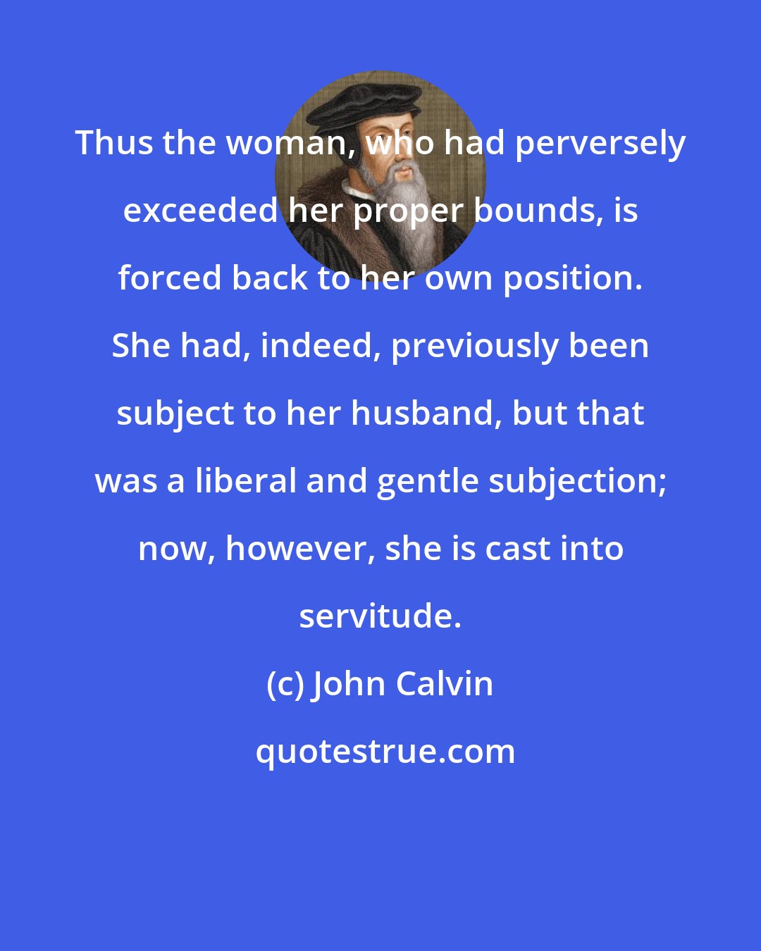 John Calvin: Thus the woman, who had perversely exceeded her proper bounds, is forced back to her own position. She had, indeed, previously been subject to her husband, but that was a liberal and gentle subjection; now, however, she is cast into servitude.