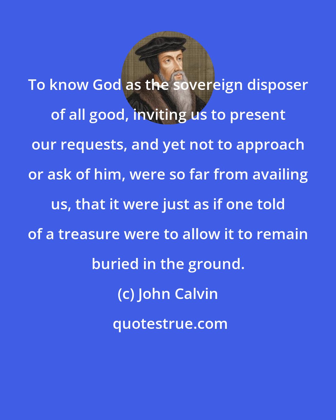 John Calvin: To know God as the sovereign disposer of all good, inviting us to present our requests, and yet not to approach or ask of him, were so far from availing us, that it were just as if one told of a treasure were to allow it to remain buried in the ground.