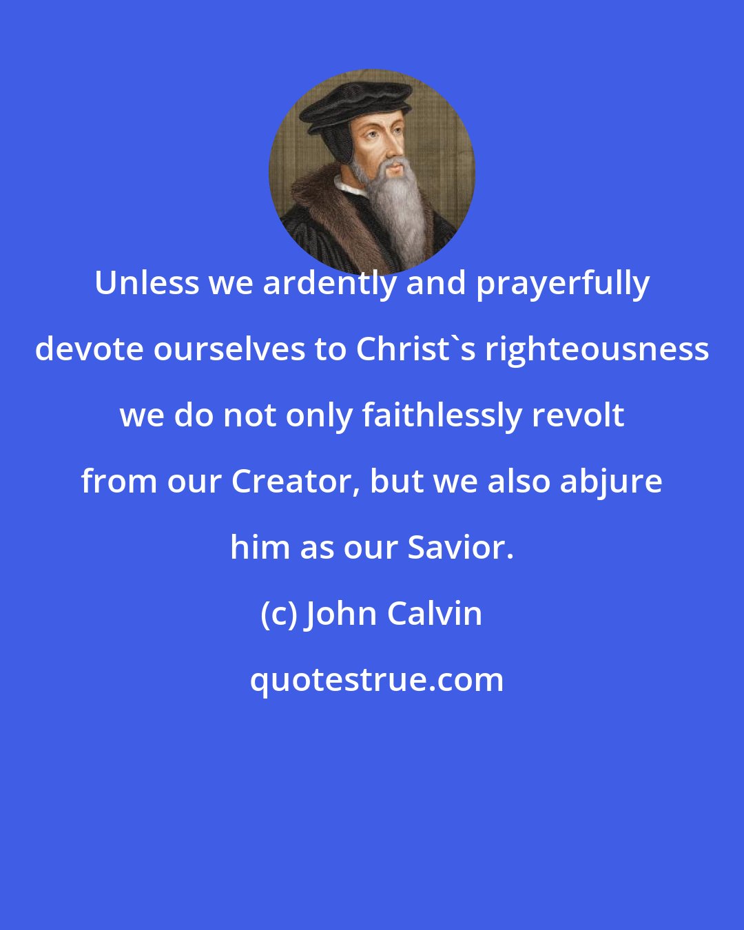 John Calvin: Unless we ardently and prayerfully devote ourselves to Christ's righteousness we do not only faithlessly revolt from our Creator, but we also abjure him as our Savior.