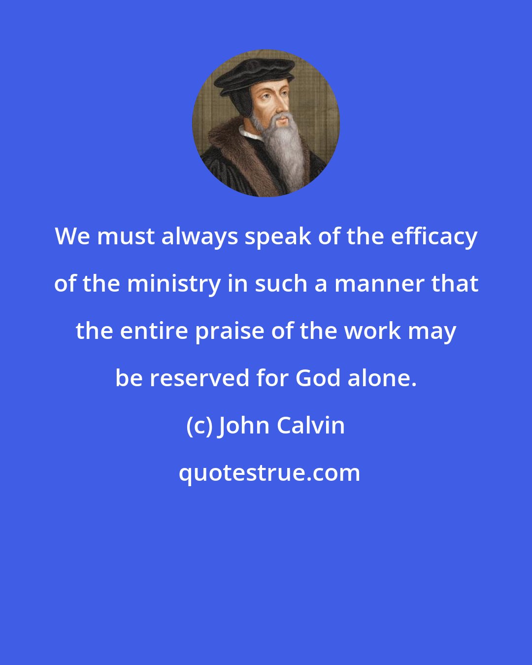 John Calvin: We must always speak of the efficacy of the ministry in such a manner that the entire praise of the work may be reserved for God alone.