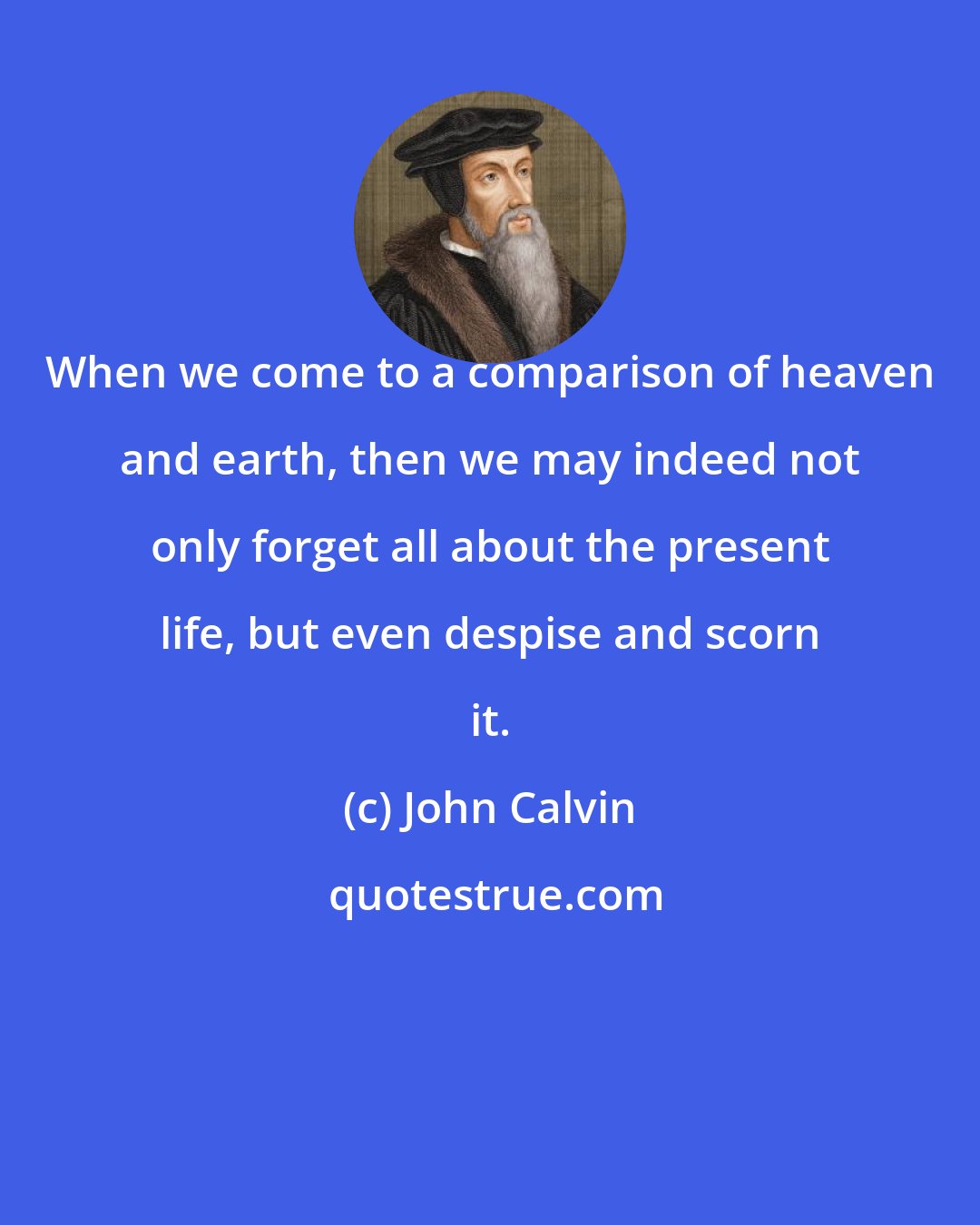 John Calvin: When we come to a comparison of heaven and earth, then we may indeed not only forget all about the present life, but even despise and scorn it.