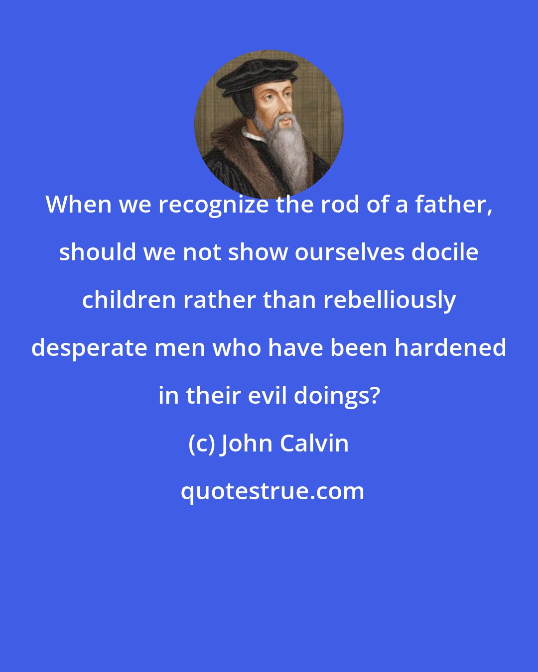 John Calvin: When we recognize the rod of a father, should we not show ourselves docile children rather than rebelliously desperate men who have been hardened in their evil doings?