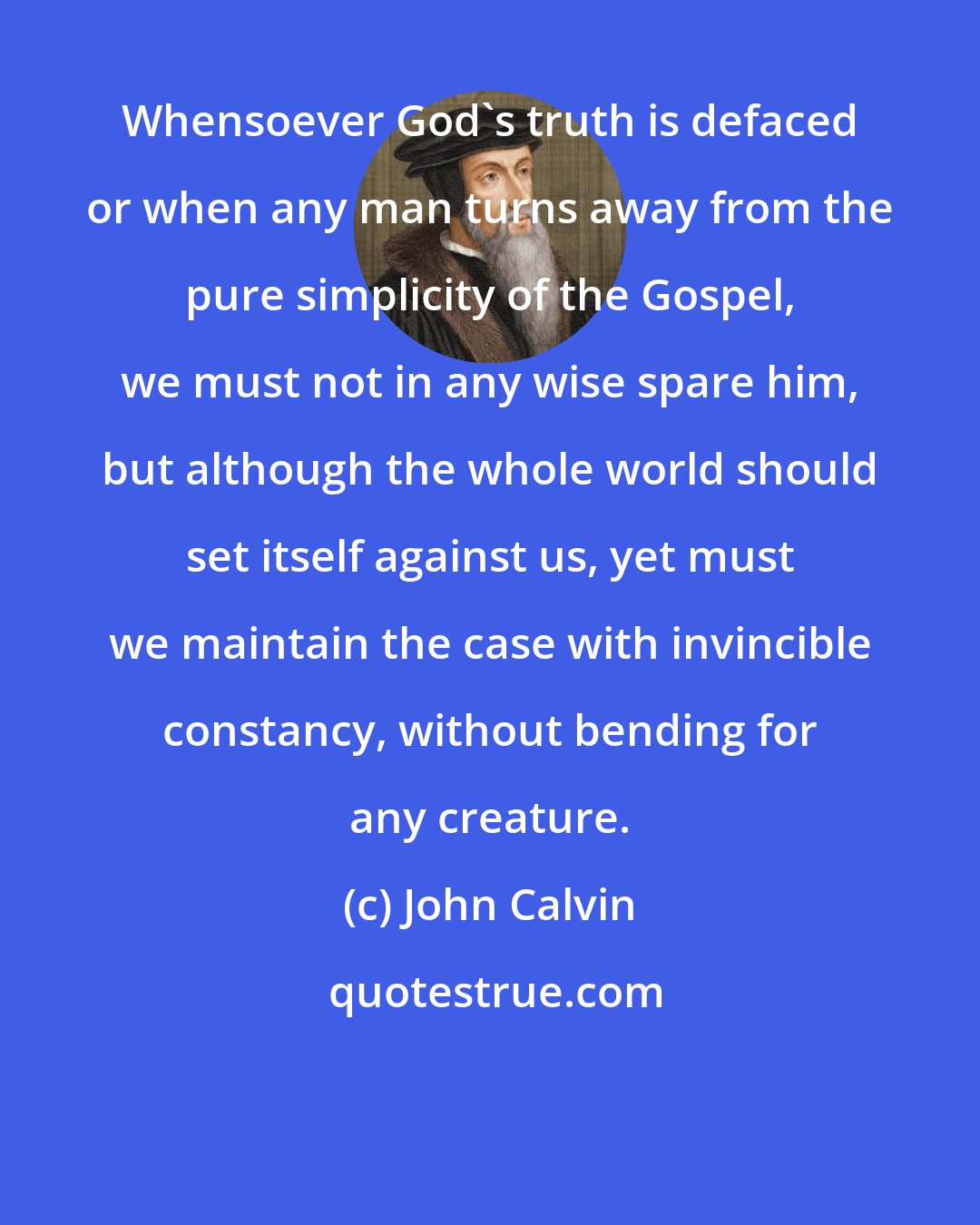 John Calvin: Whensoever God's truth is defaced or when any man turns away from the pure simplicity of the Gospel, we must not in any wise spare him, but although the whole world should set itself against us, yet must we maintain the case with invincible constancy, without bending for any creature.