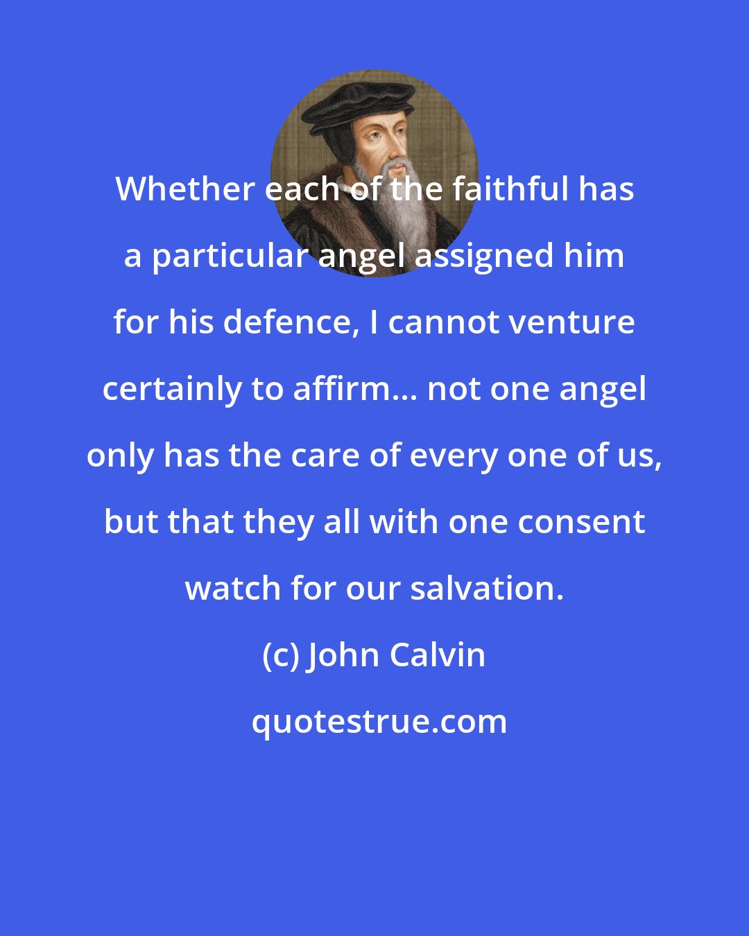 John Calvin: Whether each of the faithful has a particular angel assigned him for his defence, I cannot venture certainly to affirm... not one angel only has the care of every one of us, but that they all with one consent watch for our salvation.