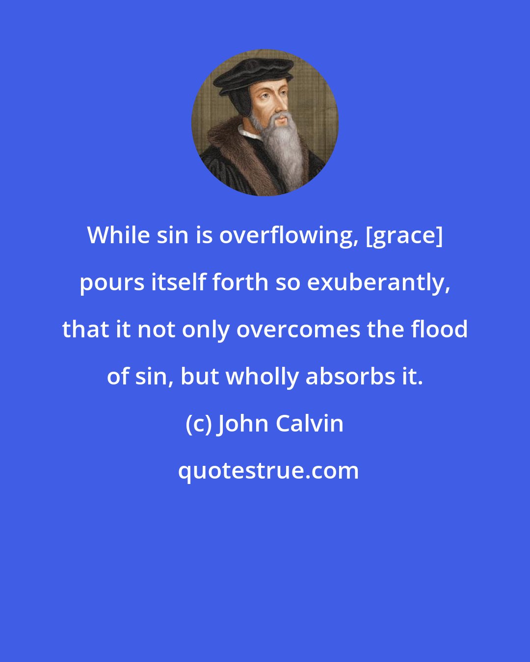 John Calvin: While sin is overflowing, [grace] pours itself forth so exuberantly, that it not only overcomes the flood of sin, but wholly absorbs it.