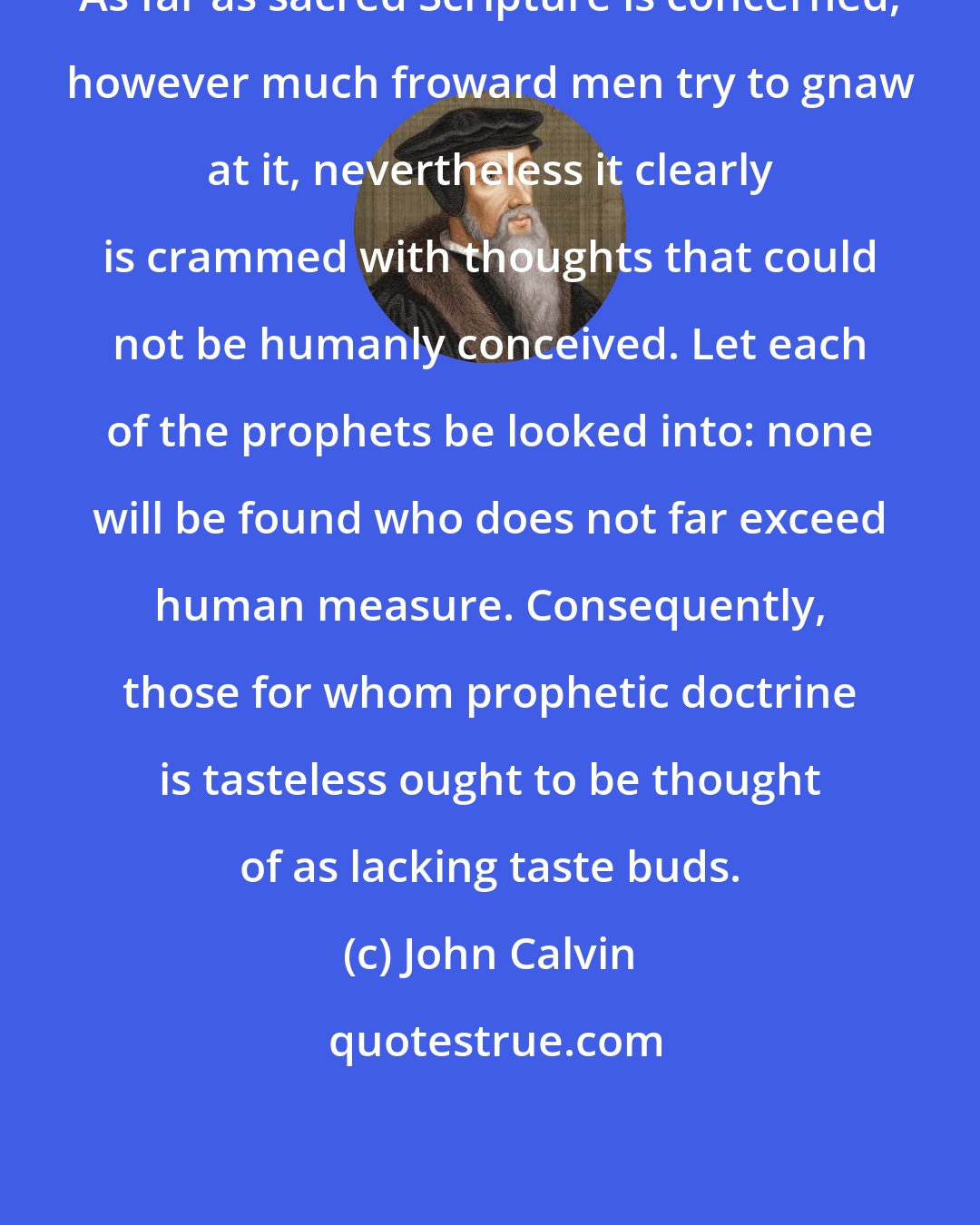 John Calvin: As far as sacred Scripture is concerned, however much froward men try to gnaw at it, nevertheless it clearly is crammed with thoughts that could not be humanly conceived. Let each of the prophets be looked into: none will be found who does not far exceed human measure. Consequently, those for whom prophetic doctrine is tasteless ought to be thought of as lacking taste buds.