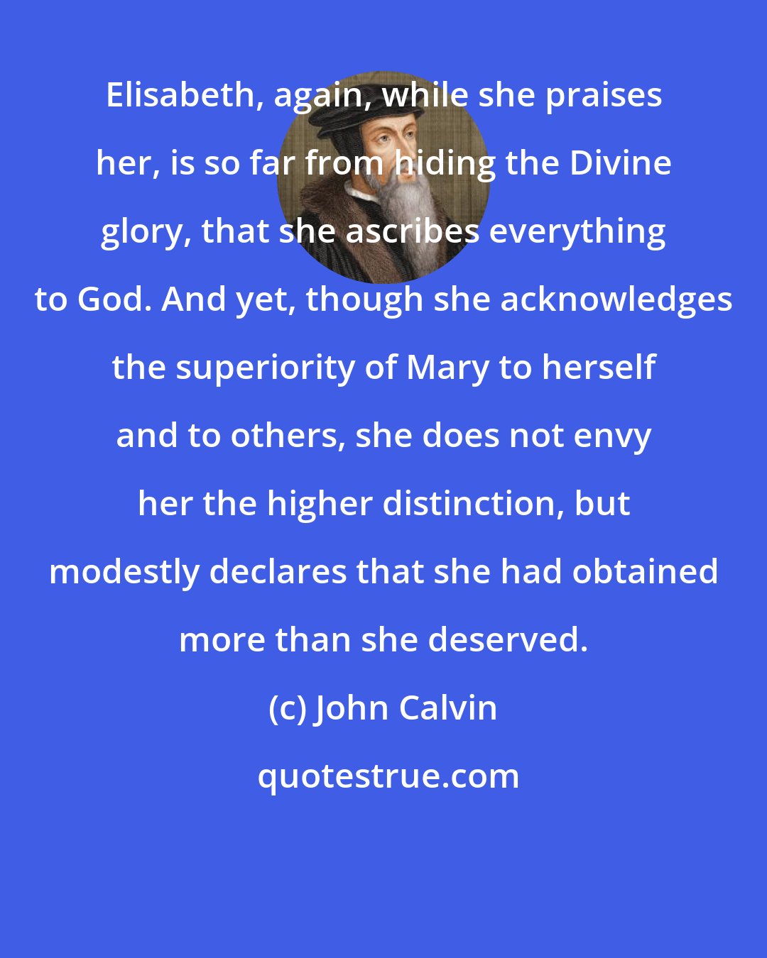 John Calvin: Elisabeth, again, while she praises her, is so far from hiding the Divine glory, that she ascribes everything to God. And yet, though she acknowledges the superiority of Mary to herself and to others, she does not envy her the higher distinction, but modestly declares that she had obtained more than she deserved.