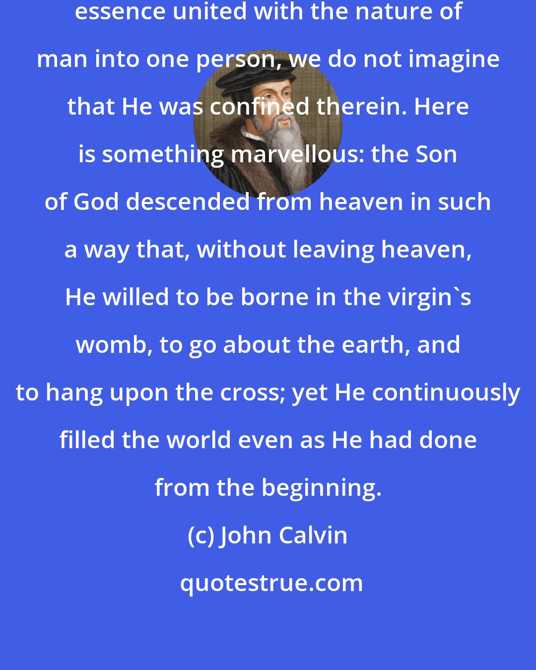 John Calvin: For even if the Word in His immeasurable essence united with the nature of man into one person, we do not imagine that He was confined therein. Here is something marvellous: the Son of God descended from heaven in such a way that, without leaving heaven, He willed to be borne in the virgin's womb, to go about the earth, and to hang upon the cross; yet He continuously filled the world even as He had done from the beginning.