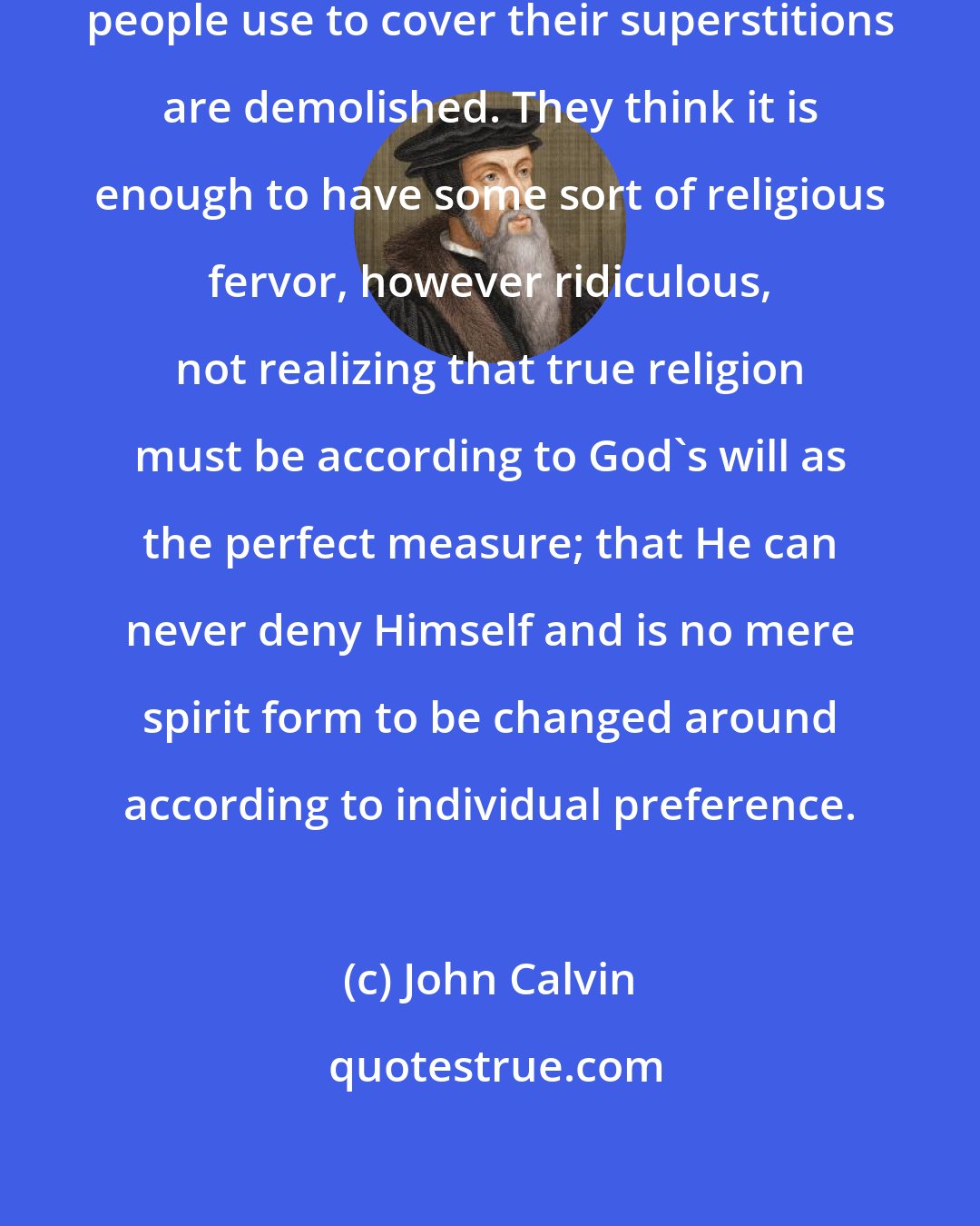 John Calvin: In a way, the futile excuses many people use to cover their superstitions are demolished. They think it is enough to have some sort of religious fervor, however ridiculous, not realizing that true religion must be according to God's will as the perfect measure; that He can never deny Himself and is no mere spirit form to be changed around according to individual preference.