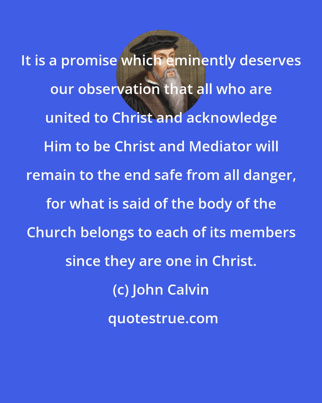 John Calvin: It is a promise which eminently deserves our observation that all who are united to Christ and acknowledge Him to be Christ and Mediator will remain to the end safe from all danger, for what is said of the body of the Church belongs to each of its members since they are one in Christ.