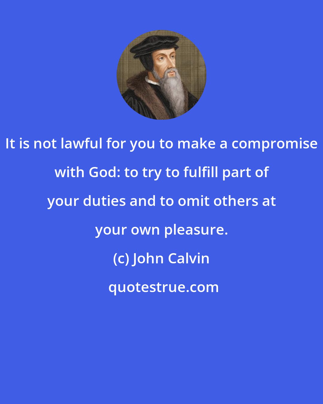 John Calvin: It is not lawful for you to make a compromise with God: to try to fulfill part of your duties and to omit others at your own pleasure.