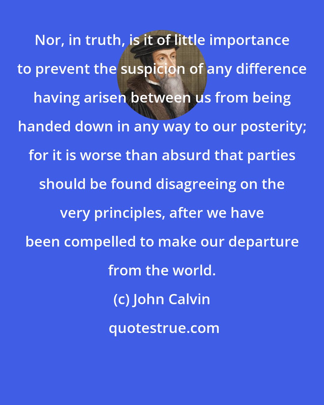 John Calvin: Nor, in truth, is it of little importance to prevent the suspicion of any difference having arisen between us from being handed down in any way to our posterity; for it is worse than absurd that parties should be found disagreeing on the very principles, after we have been compelled to make our departure from the world.