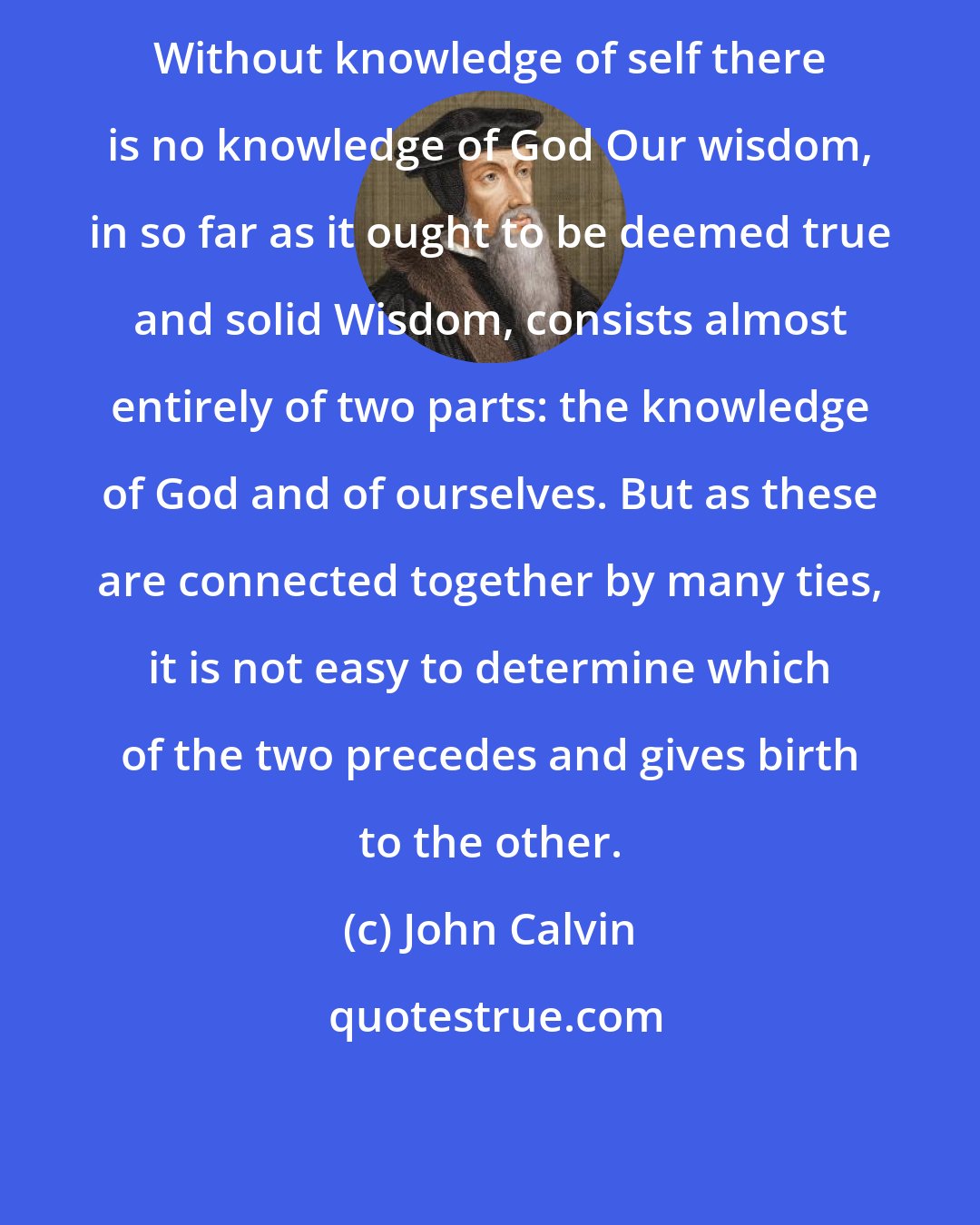 John Calvin: Without knowledge of self there is no knowledge of God Our wisdom, in so far as it ought to be deemed true and solid Wisdom, consists almost entirely of two parts: the knowledge of God and of ourselves. But as these are connected together by many ties, it is not easy to determine which of the two precedes and gives birth to the other.