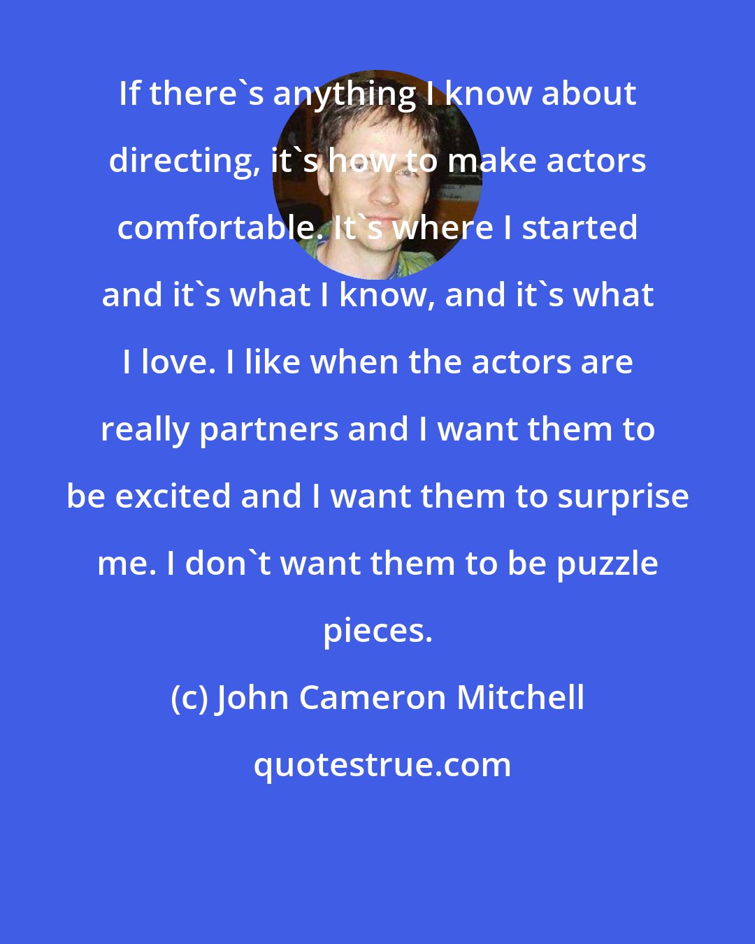 John Cameron Mitchell: If there's anything I know about directing, it's how to make actors comfortable. It's where I started and it's what I know, and it's what I love. I like when the actors are really partners and I want them to be excited and I want them to surprise me. I don't want them to be puzzle pieces.