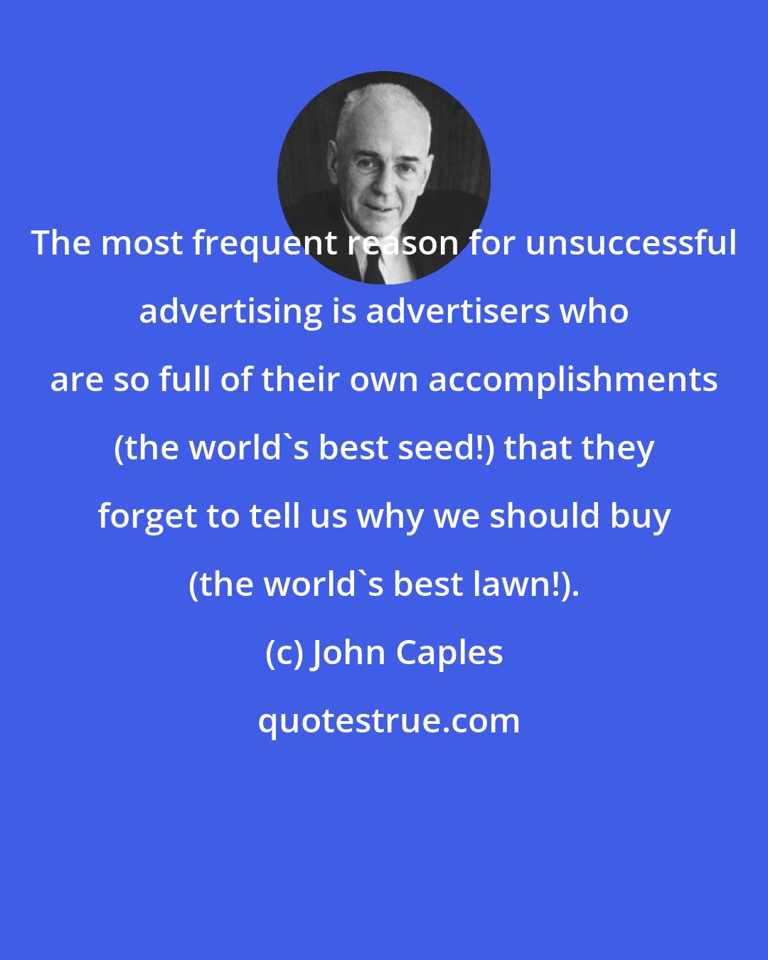 John Caples: The most frequent reason for unsuccessful advertising is advertisers who are so full of their own accomplishments (the world's best seed!) that they forget to tell us why we should buy (the world's best lawn!).