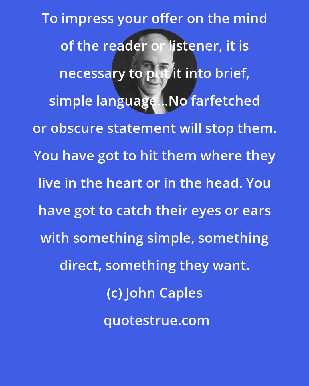 John Caples: To impress your offer on the mind of the reader or listener, it is necessary to put it into brief, simple language...No farfetched or obscure statement will stop them. You have got to hit them where they live in the heart or in the head. You have got to catch their eyes or ears with something simple, something direct, something they want.