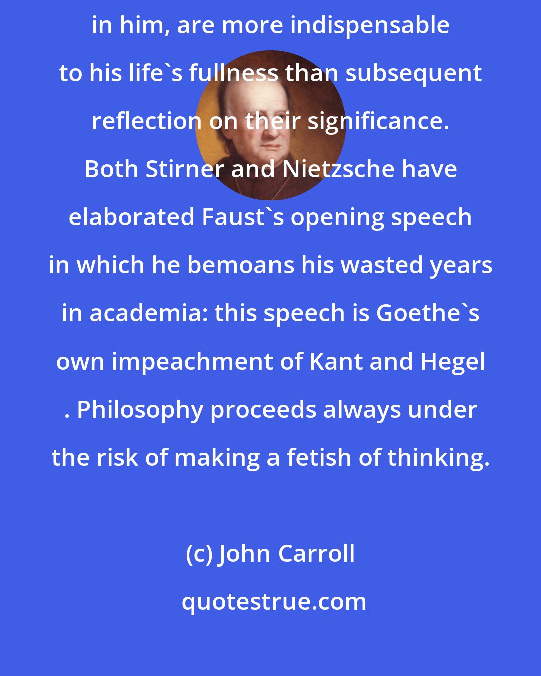 John Carroll: Life is more than thought: what a man feels, and what his senses awaken in him, are more indispensable to his life's fullness than subsequent reflection on their significance. Both Stirner and Nietzsche have elaborated Faust's opening speech in which he bemoans his wasted years in academia: this speech is Goethe's own impeachment of Kant and Hegel . Philosophy proceeds always under the risk of making a fetish of thinking.