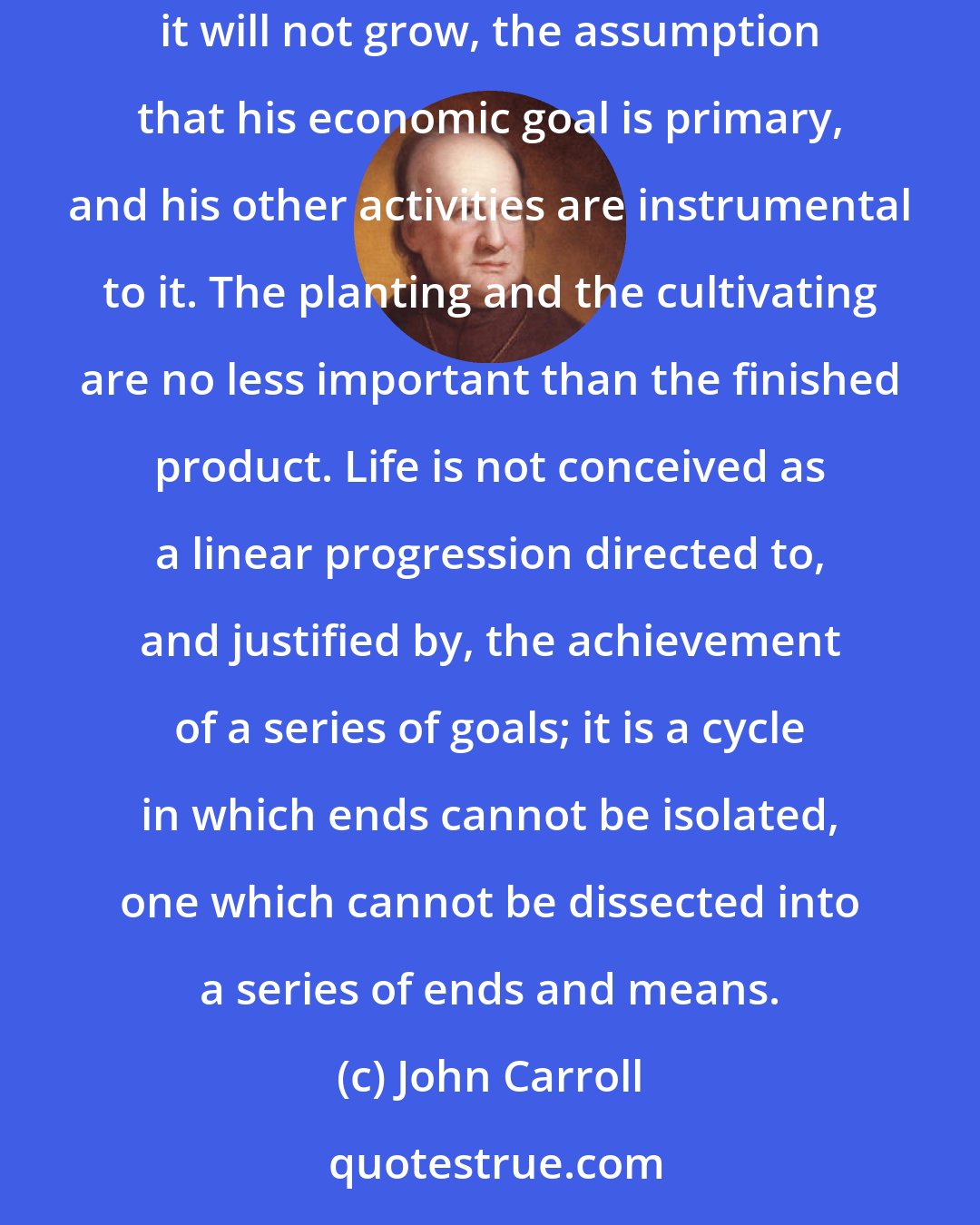 John Carroll: Modern anthropology ... opposes the utilitarian assumption that the primitive chants as he sows seed because he believes that otherwise it will not grow, the assumption that his economic goal is primary, and his other activities are instrumental to it. The planting and the cultivating are no less important than the finished product. Life is not conceived as a linear progression directed to, and justified by, the achievement of a series of goals; it is a cycle in which ends cannot be isolated, one which cannot be dissected into a series of ends and means.