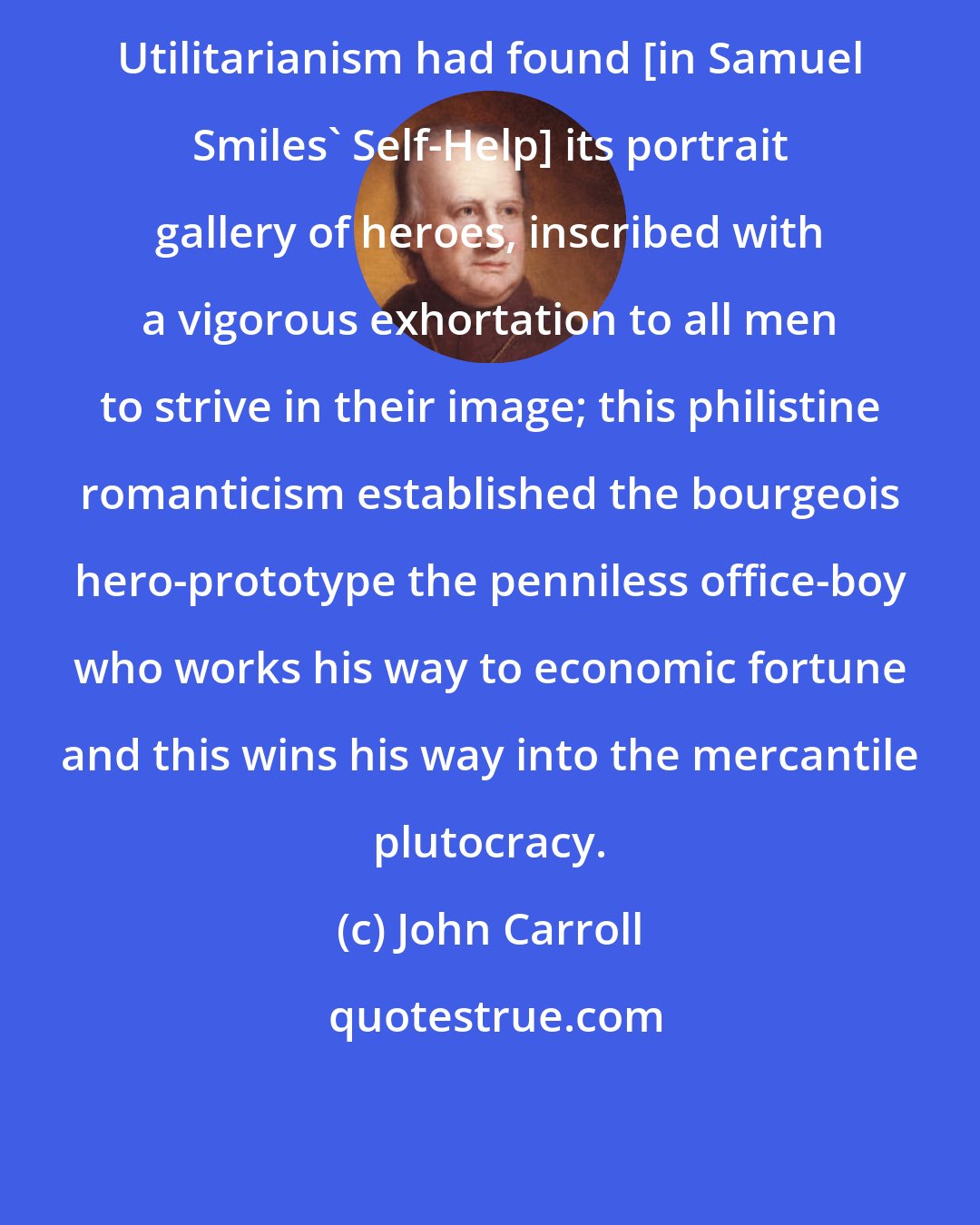 John Carroll: Utilitarianism had found [in Samuel Smiles' Self-Help] its portrait gallery of heroes, inscribed with a vigorous exhortation to all men to strive in their image; this philistine romanticism established the bourgeois hero-prototype the penniless office-boy who works his way to economic fortune and this wins his way into the mercantile plutocracy.
