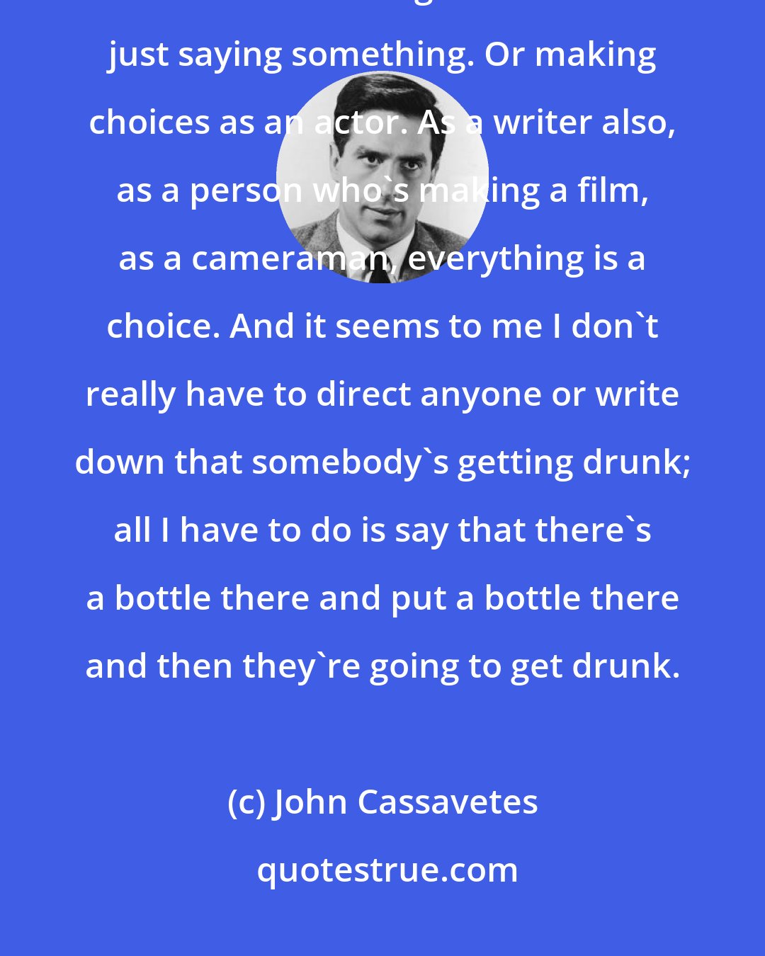 John Cassavetes: There's a difference between ad-libbing and improvising. And there's a difference between not knowing what to do and just saying something. Or making choices as an actor. As a writer also, as a person who's making a film, as a cameraman, everything is a choice. And it seems to me I don't really have to direct anyone or write down that somebody's getting drunk; all I have to do is say that there's a bottle there and put a bottle there and then they're going to get drunk.