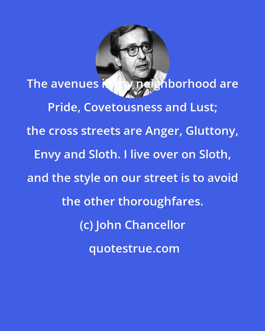John Chancellor: The avenues in my neighborhood are Pride, Covetousness and Lust; the cross streets are Anger, Gluttony, Envy and Sloth. I live over on Sloth, and the style on our street is to avoid the other thoroughfares.