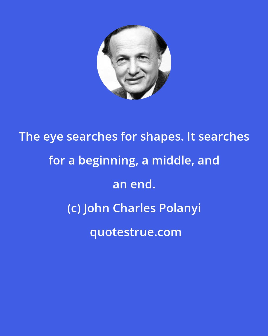 John Charles Polanyi: The eye searches for shapes. It searches for a beginning, a middle, and an end.