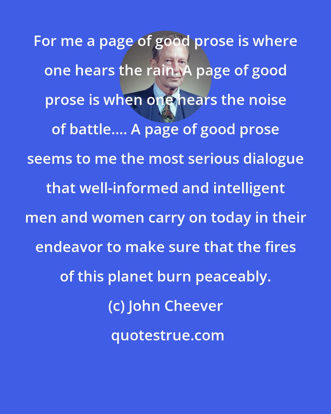 John Cheever: For me a page of good prose is where one hears the rain. A page of good prose is when one hears the noise of battle.... A page of good prose seems to me the most serious dialogue that well-informed and intelligent men and women carry on today in their endeavor to make sure that the fires of this planet burn peaceably.