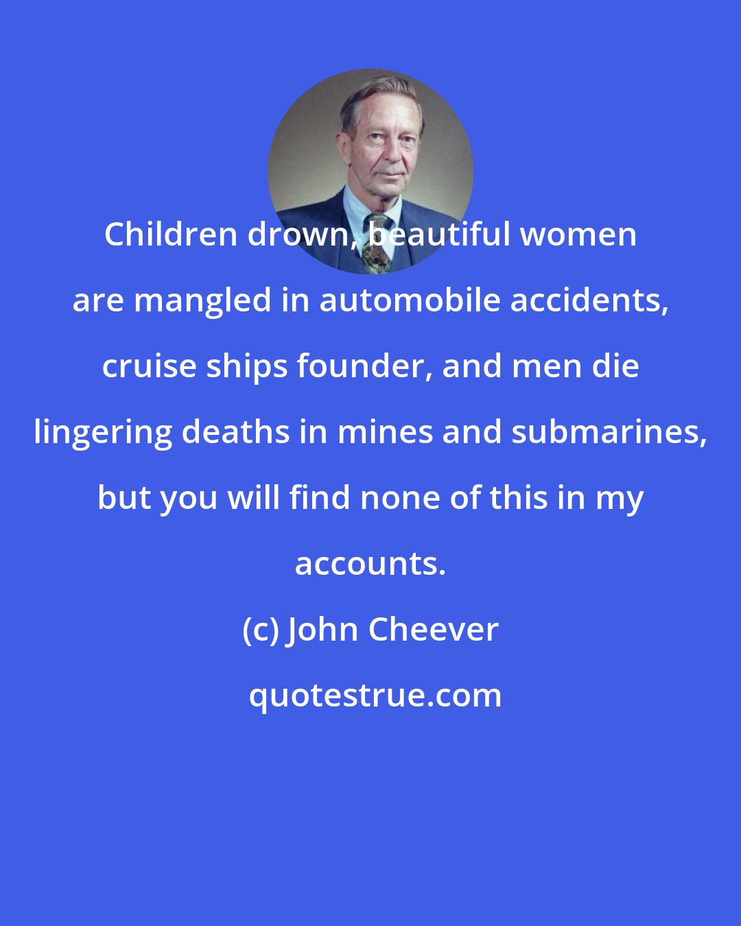 John Cheever: Children drown, beautiful women are mangled in automobile accidents, cruise ships founder, and men die lingering deaths in mines and submarines, but you will find none of this in my accounts.