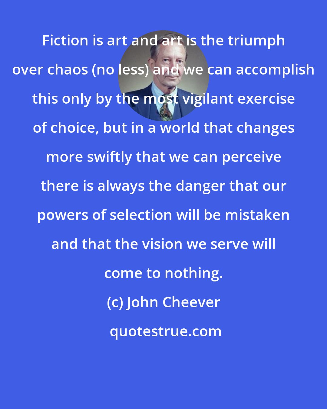 John Cheever: Fiction is art and art is the triumph over chaos (no less) and we can accomplish this only by the most vigilant exercise of choice, but in a world that changes more swiftly that we can perceive there is always the danger that our powers of selection will be mistaken and that the vision we serve will come to nothing.