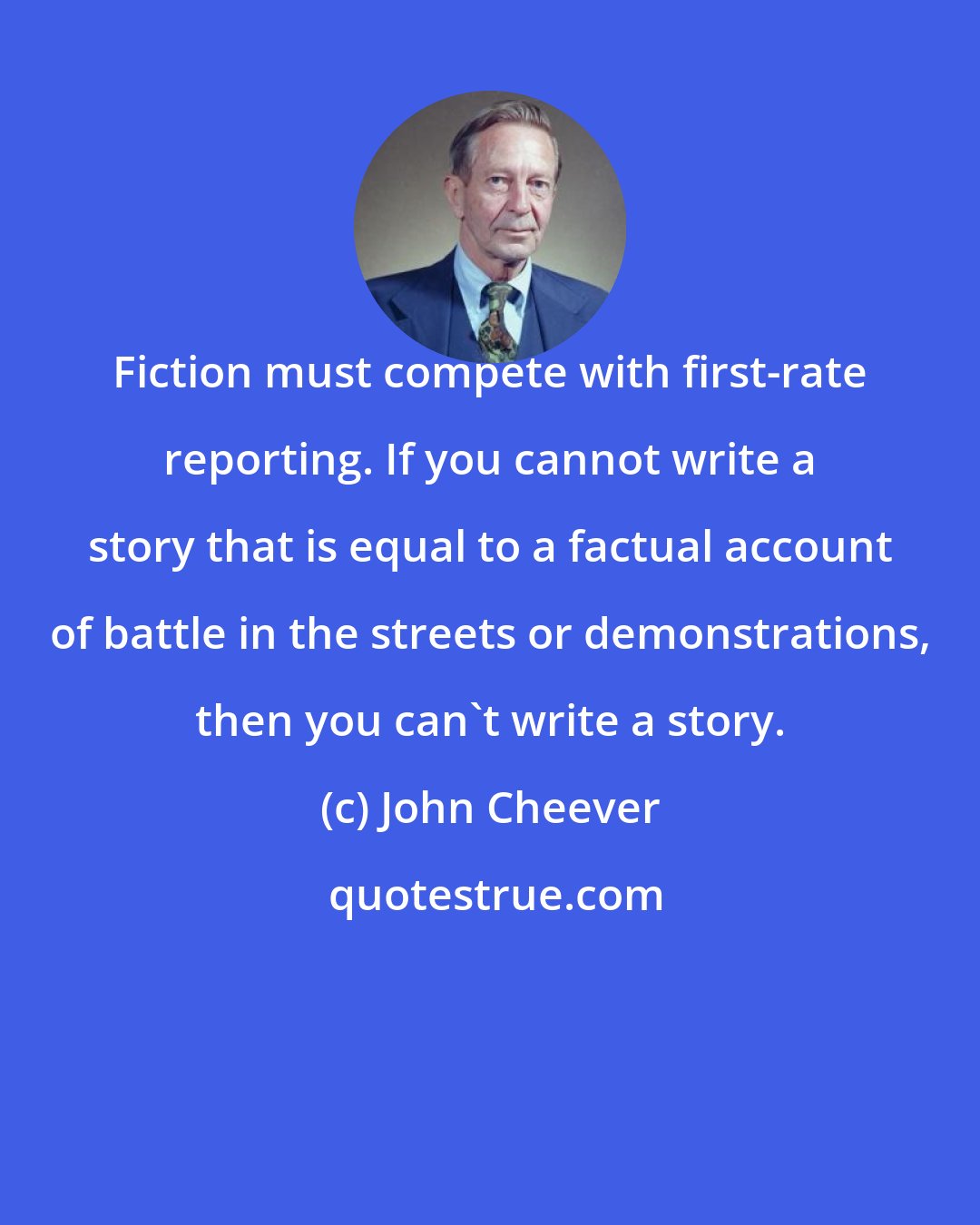 John Cheever: Fiction must compete with first-rate reporting. If you cannot write a story that is equal to a factual account of battle in the streets or demonstrations, then you can't write a story.