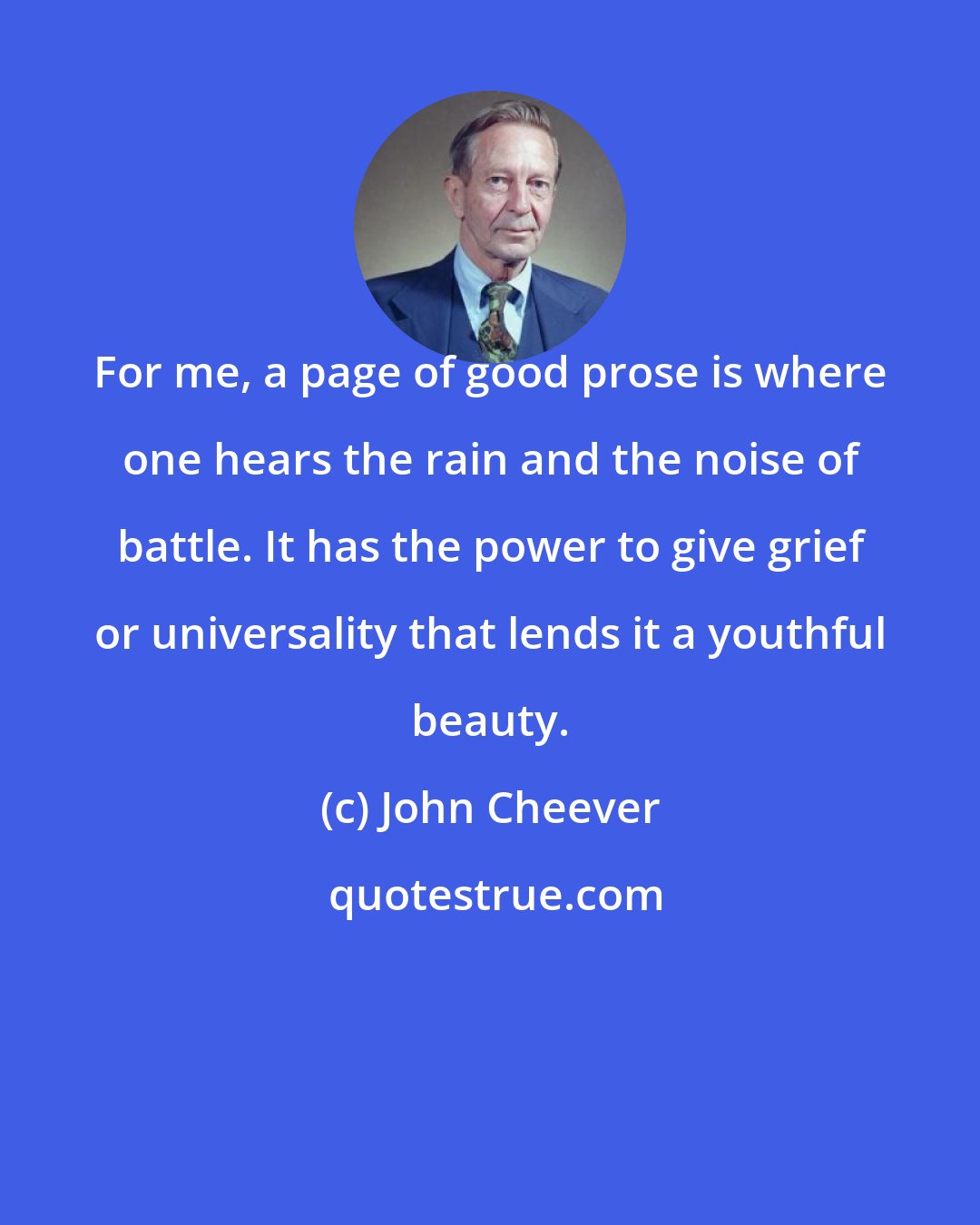 John Cheever: For me, a page of good prose is where one hears the rain and the noise of battle. It has the power to give grief or universality that lends it a youthful beauty.
