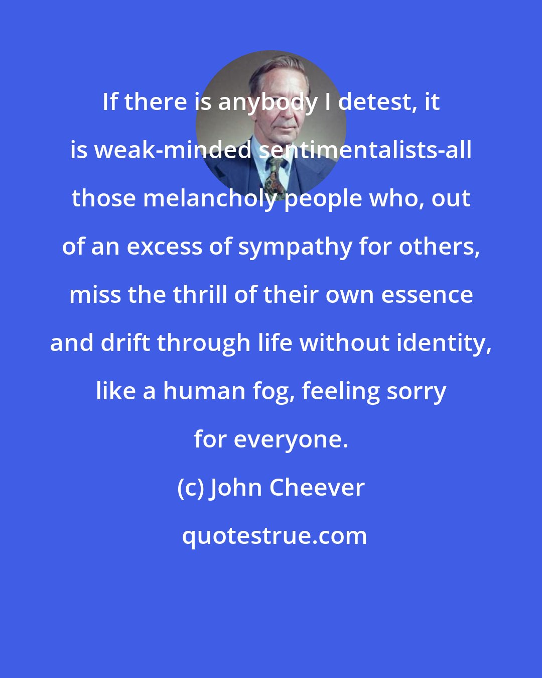 John Cheever: If there is anybody I detest, it is weak-minded sentimentalists-all those melancholy people who, out of an excess of sympathy for others, miss the thrill of their own essence and drift through life without identity, like a human fog, feeling sorry for everyone.