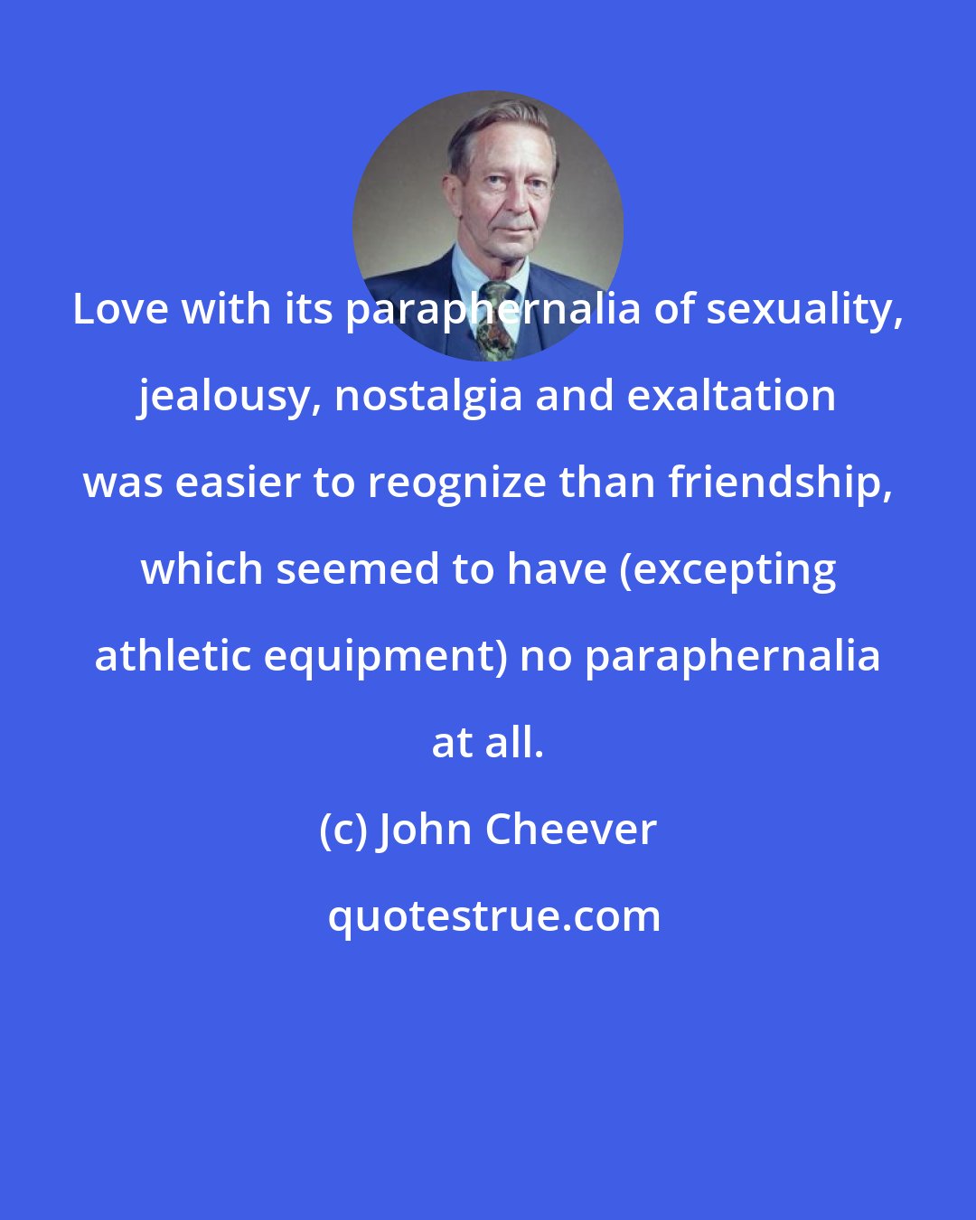 John Cheever: Love with its paraphernalia of sexuality, jealousy, nostalgia and exaltation was easier to reognize than friendship, which seemed to have (excepting athletic equipment) no paraphernalia at all.