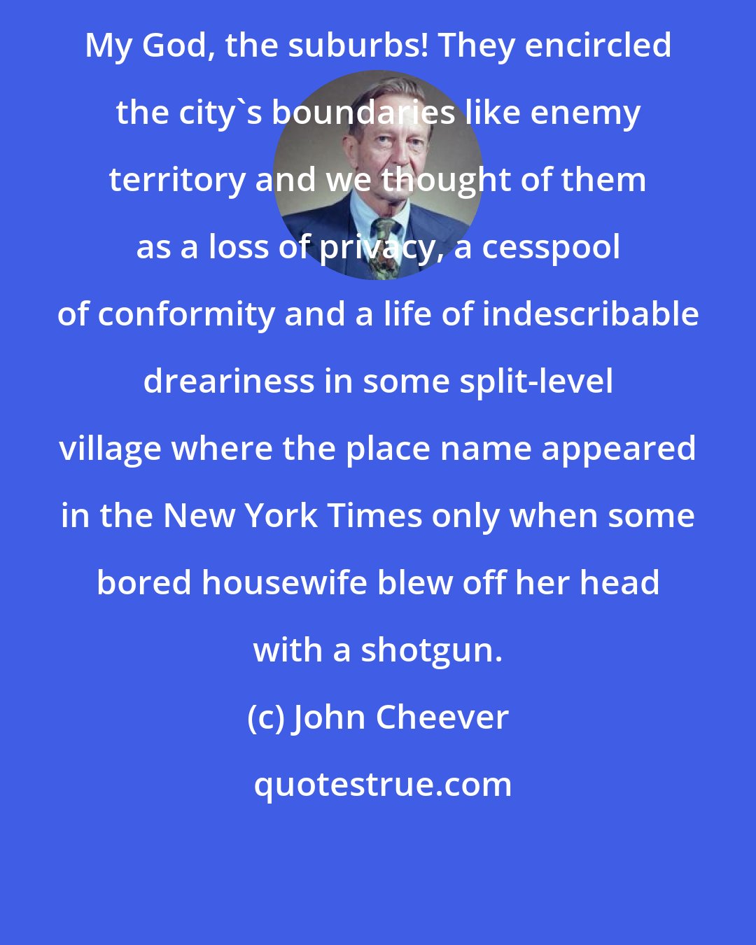 John Cheever: My God, the suburbs! They encircled the city's boundaries like enemy territory and we thought of them as a loss of privacy, a cesspool of conformity and a life of indescribable dreariness in some split-level village where the place name appeared in the New York Times only when some bored housewife blew off her head with a shotgun.