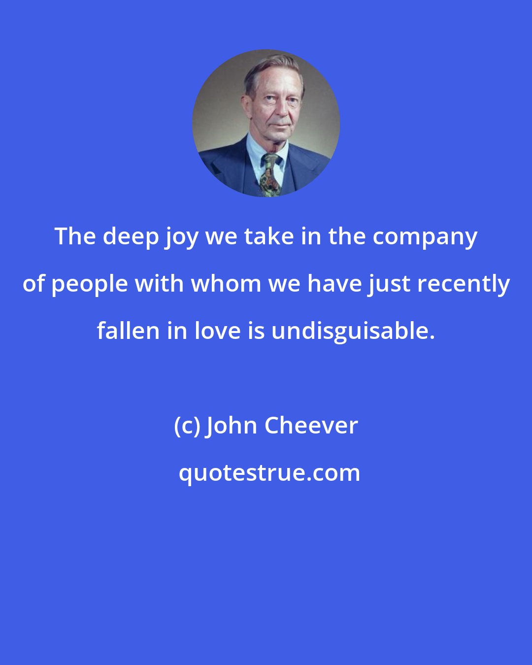John Cheever: The deep joy we take in the company of people with whom we have just recently fallen in love is undisguisable.