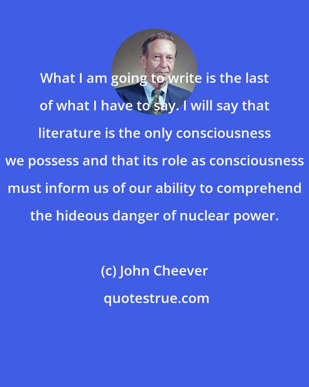 John Cheever: What I am going to write is the last of what I have to say. I will say that literature is the only consciousness we possess and that its role as consciousness must inform us of our ability to comprehend the hideous danger of nuclear power.